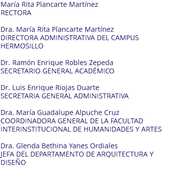 María Rita Plancarte Martínez RECTORA Dra. María Rita Plancarte Martínez DIRECTORA ADMINISTRATIVA DEL CAMPUS HERMOSILLO Dr. Ramón Enrique Robles Zepeda SECRETARIO GENERAL ACADÉMICO Dr. Luis Enrique Riojas Duarte SECRETARIA GENERAL ADMINISTRATIVA Dra. María Guadalupe Alpuche Cruz COORDINADORA GENERAL DE LA FACULTAD INTERINSTITUCIONAL DE HUMANIDADES Y ARTES Dra. Glenda Bethina Yanes Ordiales JEFA DEL DEPARTAMENTO DE ARQUITECTURA Y DISEÑO 