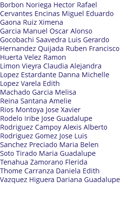 Borbon Noriega Hector Rafael Cervantes Encinas Miguel Eduardo Gaona Ruiz Ximena Garcia Manuel Oscar Alonso Gocobachi Saavedra Luis Gerardo Hernandez Quijada Ruben Francisco Huerta Velez Ramon Limon Vieyra Claudia Alejandra Lopez Estardante Danna Michelle Lopez Varela Edith Machado Garcia Melisa Reina Santana Amelie Rios Montoya Jose Xavier Rodelo Iribe Jose Guadalupe Rodriguez Campoy Alexis Alberto Rodriguez Gomez Jose Luis Sanchez Preciado Maria Belen Soto Tirado Maria Guadalupe Tenahua Zamorano Flerida Thome Carranza Daniela Edith Vazquez Higuera Dariana Guadalupe 